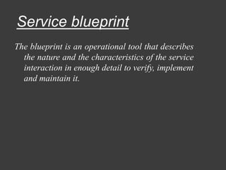 Service blueprint
The blueprint is an operational tool that describes
the nature and the characteristics of the service
interaction in enough detail to verify, implement
and maintain it.
 