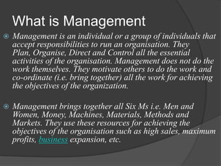 What is Management
 Management is an individual or a group of individuals that
accept responsibilities to run an organisation. They
Plan, Organise, Direct and Control all the essential
activities of the organisation. Management does not do the
work themselves. They motivate others to do the work and
co-ordinate (i.e. bring together) all the work for achieving
the objectives of the organization.
 Management brings together all Six Ms i.e. Men and
Women, Money, Machines, Materials, Methods and
Markets. They use these resources for achieving the
objectives of the organisation such as high sales, maximum
profits, business expansion, etc.
 