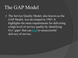 The GAP Model
 The Service Quality Model, also known as the
GAP Model, was developed in 1985. It
highlights the main requirements for delivering
a high level of service quality by identifying
five ‘gaps’ that can lead to unsuccessful
delivery of service.
 