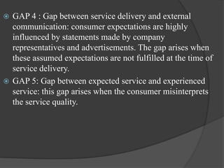  GAP 4 : Gap between service delivery and external
communication: consumer expectations are highly
influenced by statements made by company
representatives and advertisements. The gap arises when
these assumed expectations are not fulfilled at the time of
service delivery.
 GAP 5: Gap between expected service and experienced
service: this gap arises when the consumer misinterprets
the service quality.
 