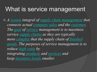 What is service management
 A system integral of supply chain management that
connects actual company sales and the customer.
The goal of service management is to maximize
service supply chains as they are typically
more complex that the supply chain of finished
goods. The purposes of service management is to
reduce high costs by
integrating products and services and
keep inventory levels smaller.
 