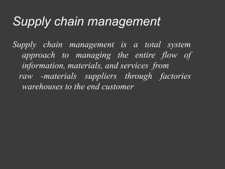 Supply chain management
Supply chain management is a total system
approach to managing the entire flow of
information, materials, and services from
raw -materials suppliers through factories
warehouses to the end customer
 