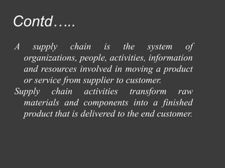 Contd…..
A supply chain is the system of
organizations, people, activities, information
and resources involved in moving a product
or service from supplier to customer.
Supply chain activities transform raw
materials and components into a finished
product that is delivered to the end customer.
 
