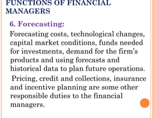 FUNCTIONS OF FINANCIAL
MANAGERS
6. Forecasting:
Forecasting costs, technological changes,
capital market conditions, funds needed
for investments, demand for the firm’s
products and using forecasts and
historical data to plan future operations.
Pricing, credit and collections, insurance
and incentive planning are some other
responsible duties to the financial
managers.
 