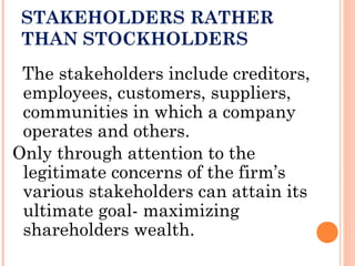 STAKEHOLDERS RATHER
THAN STOCKHOLDERS
The stakeholders include creditors,
employees, customers, suppliers,
communities in which a company
operates and others.
Only through attention to the
legitimate concerns of the firm’s
various stakeholders can attain its
ultimate goal- maximizing
shareholders wealth.
 