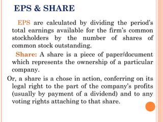 EPS & SHARE
EPS are calculated by dividing the period’s
total earnings available for the firm’s common
stockholders by the number of shares of
common stock outstanding.
Share: A share is a piece of paper/document
which represents the ownership of a particular
company.
Or, a share is a chose in action, conferring on its
legal right to the part of the company’s profits
(usually by payment of a dividend) and to any
voting rights attaching to that share.
 