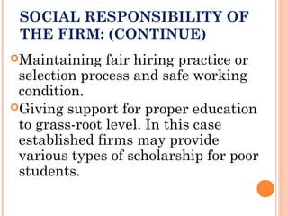 SOCIAL RESPONSIBILITY OF
THE FIRM: (CONTINUE)
Maintaining fair hiring practice or
selection process and safe working
condition.
Giving support for proper education
to grass-root level. In this case
established firms may provide
various types of scholarship for poor
students.
 