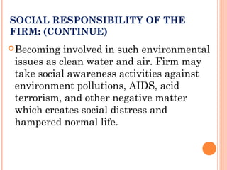 SOCIAL RESPONSIBILITY OF THE
FIRM: (CONTINUE)
Becoming involved in such environmental
issues as clean water and air. Firm may
take social awareness activities against
environment pollutions, AIDS, acid
terrorism, and other negative matter
which creates social distress and
hampered normal life.
 