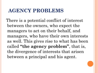 AGENCY PROBLEMS
There is a potential conflict of interest
between the owners, who expect the
managers to act on their behalf, and
managers, who have their own interests
as well. This gives rise to what has been
called “the agency problem”, that is,
the divergence of interests that arisen
between a principal and his agent.
 