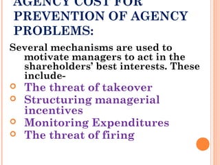 AGENCY COST FOR
PREVENTION OF AGENCY
PROBLEMS:
Several mechanisms are used to
motivate managers to act in the
shareholders’ best interests. These
include-
 The threat of takeover
 Structuring managerial
incentives
 Monitoring Expenditures
 The threat of firing
 