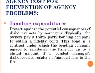 AGENCY COST FOR
PREVENTION OF AGENCY
PROBLEMS:
 Bonding expenditures
Protect against the potential consequences of
dishonest acts by managers. Typically, the
owners pay a third- party bonding company
to obtain a fidelity bond. This bond is a
contract under which the bonding company
agrees to reimburse the firm for up to a
stated amount if a bonded manager’s
dishonest act results in financial loss to the
firm.
 