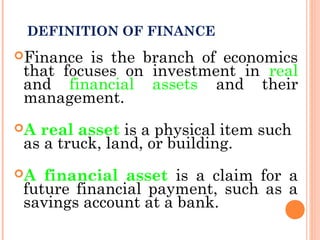 DEFINITION OF FINANCE
Finance is the branch of economics
that focuses on investment in real
and financial assets and their
management.
A real asset is a physical item such
as a truck, land, or building.
A financial asset is a claim for a
future financial payment, such as a
savings account at a bank.
 