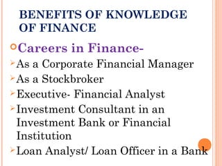 BENEFITS OF KNOWLEDGE
OF FINANCE
Careers in Finance-
As a Corporate Financial Manager
As a Stockbroker
Executive- Financial Analyst
Investment Consultant in an
Investment Bank or Financial
Institution
Loan Analyst/ Loan Officer in a Bank
 