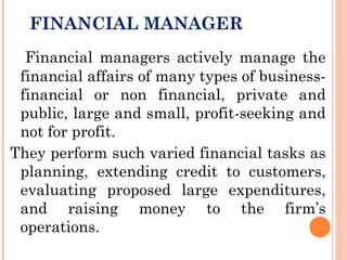 FINANCIAL MANAGER
Financial managers actively manage the
financial affairs of many types of business-
financial or non financial, private and
public, large and small, profit-seeking and
not for profit.
They perform such varied financial tasks as
planning, extending credit to customers,
evaluating proposed large expenditures,
and raising money to the firm’s
operations.
 
