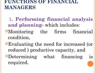 FUNCTIONS OF FINANCIAL
MANAGERS
1. Performing financial analysis
and planning- which includes:
Monitoring the firms financial
condition,
Evaluating the need for increased (or
reduced ) productive capacity, and
Determining what financing is
required.
 
