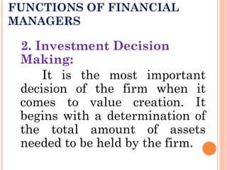 FUNCTIONS OF FINANCIAL
MANAGERS
2. Investment Decision
Making:
It is the most important
decision of the firm when it
comes to value creation. It
begins with a determination of
the total amount of assets
needed to be held by the firm.
 