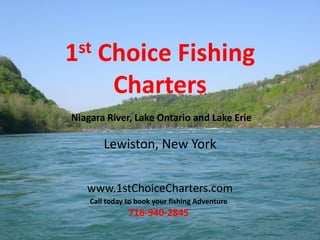 1st Choice Fishing
Charters
Lewiston, New York
www.1stChoiceCharters.com
Call today to book your fishing Adventure
716-940-2845
Niagara River, Lake Ontario and Lake Erie
 