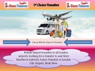 1st Choice Transfers
Cheap British Airport Transfershttp://www.1stchoicetransfers.com/ http://www.1stchoicetransfers.com/
British airport transfers to all london
airports, looking for a transfer to and from
Heathrow Gatwick, Luton, Stansted or London
City Airport, Book Now.
 