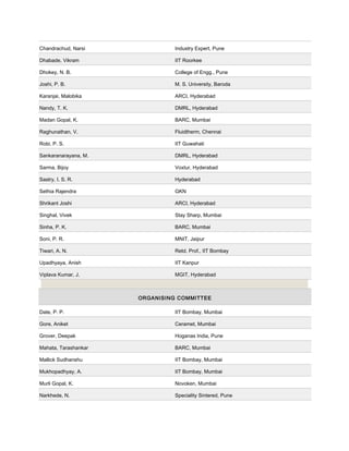 Chandrachud, Narsi Industry Expert, Pune
Dhabade, Vikram IIT Roorkee
Dhokey, N. B. College of Engg., Pune
Joshi, P. B. M. S. University, Baroda
Karanjai, Malobika ARCI, Hyderabad
Nandy, T. K. DMRL, Hyderabad
Madan Gopal, K. BARC, Mumbai
Raghunathan, V. Fluidtherm, Chennai
Robi, P. S. IIT Guwahati
Sankaranarayana, M. DMRL, Hyderabad
Sarma, Bijoy Voxtur, Hyderabad
Sastry, I. S. R. Hyderabad
Sethia Rajendra GKN
Shrikant Joshi ARCI, Hyderabad
Singhal, Vivek Stay Sharp, Mumbai
Sinha, P. K. BARC, Mumbai
Soni, P. R. MNIT, Jaipur
Tiwari, A. N. Retd. Prof., IIT Bombay
Upadhyaya, Anish IIT Kanpur
Viplava Kumar, J. MGIT, Hyderabad
ORGANISING COMMITTEE
Date, P. P. IIT Bombay, Mumbai
Gore, Aniket Ceramet, Mumbai
Grover, Deepak Hoganas India, Pune
Mahata, Tarashankar BARC, Mumbai
Mallick Sudhanshu IIT Bombay, Mumbai
Mukhopadhyay, A. IIT Bombay, Mumbai
Murli Gopal, K. Novoken, Mumbai
Narkhede, N. Speciality Sintered, Pune
 
