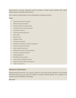 Special sessions in previous conferences covered the subjects of Powder Injection Moulding (PIM), Additive
Manufacturing and Functionally Gradient Material.
In this conference a special session will cover Developments in Engineering Ceramics.
Topics
• Modeling of PM parts & processes
• Materials & alloy development
• Powder production & characterisation
• Compaction & other forming processes
• Compaction equipment
• Sintering & sintering equipment
• Hard metals
• Diamond tools
• Refractory metals
• Ceramics & composites
• Materials for aerospace and defence applications
• Testing & evaluation of PM parts
• Health, safety & environment
• Materials for alternative energy generation
• Advanced processing equipment
• Medical applications
• PIM (MIM & CIM) technology
• Laser sintering, cladding and coating
• Magnetic materials, SMC & hard magnets
• Additive manufacturing
Abstract Submission
Extended abstracts (1000 words, max. 2 figures) of papers for oral as well as poster presentation may be submitted
electronically atwww.pmai.in/pm15 before the deadline. All accepted extended abstracts will be published in the
conference guide and distributed to all delegates.
Dead lines
 