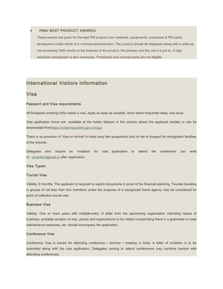 • PMAI BEST PRODUCT AWARDS
These awards are given for the best PM product (raw materials, equipments, processes & PM parts)
developed in India which is in commercial production. The product should be displayed along with a write-up
not exceeding 1000 words on the features of the product, the process and the use it is put to. A high
resolution photograph is also necessary. Prototypes and concept parts are not eligible.
International Visitors Information
Visa
Passport and Visa requirements
All foreigners entering India needs a visa. Apply as early as possible, terror alerts frequently delay visa issue.
Visa application forms are available at the Indian Mission in the country where the applicant resides or can be
downloaded fromhttps://indianvisaonline.gov.in/visa/.
There is no provision of 'Visa on Arrival' in India (very few exceptions) and no fee is charged for immigration facilities
at the airports.
Delegates who require an invitation for visa application to attend the conference can write
to: conadmin@pmai.in after registration.
Visa Types:
Tourist Visa
Validity: 6 months. The applicant is required to submit documents in proof of his financial standing. Tourists traveling
in groups of not less than four members under the auspices of a recognized travel agency may be considered for
grant of collective tourist visa.
Business Visa
Validity: One or more years with multiple-entry. A letter from the sponsoring organization indicating nature of
business, probable duration of stay, places and organizations to be visited incorporating there in a guarantee to meet
maintenance expenses, etc. should accompany the application.
Conference Visa
Conference Visa is issued for attending conference / seminar / meeting in India. A letter of invitation is to be
submitted along with the visa application. Delegates coming to attend conferences may combine tourism with
attending conferences.
 