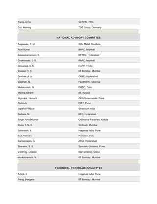Xiang, Xiong SATIPM, PRC
Zoz, Henning ZOZ Group, Germany
NATIONAL ADVISORY COMMITTEE
Aagarwala, P. M. SLM Metal, Rourkela
Arun Kumar BARC, Mumbai
Balasubramanium, K. NFTDC, Hyderabad
Chakravartty, J. K. BARC, Mumbai
Chourasia, S. K. HAPP, Trichy
Dusane, R. O. IIT Bombay, Mumbai
Gokhale, A. A. DMRL, Hyderabad
Gopinath, N. Fluidtherm, Chennai
Malakondaih, G. DRDO, Delhi
Manna, lndranil IIT, Kanpur
Nighojkar, Hemant GKN Sintermetals, Pune
Prahlada DIAT, Pune
Jignesh V Raval Sintercom India
Saibaba, N. NFC, Hyderabad
Singh, Vinod Kumar Ordinance Factories, Kolkata
Sivan, P. N. S. Sintbush, Mumbai
Srinivasan, V. Hoganas India, Pune
Sud, Virendra Pometon, India
Sundararajan, G. ARCI, Hyderabad
Thanekar, B. S. Speciality Sintered, Pune
Varshney, Deepak Star Sintered, Noida
Venkataramani, N. IIT Bombay, Mumbai
TECHNICAL PROGRAMS COMMITTEE
Ashok, S. Hoganas India, Pune
Parag Bhargava IIT Bombay, Mumbai
 