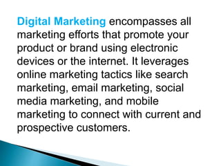 Digital Marketing encompasses all
marketing efforts that promote your
product or brand using electronic
devices or the internet. It leverages
online marketing tactics like search
marketing, email marketing, social
media marketing, and mobile
marketing to connect with current and
prospective customers.
 