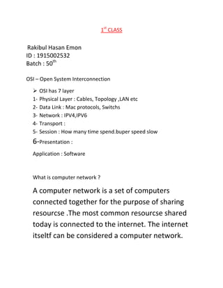 1st
CLASS
Rakibul Hasan Emon
ID : 1915002532
Batch : 50th
OSI – Open System Interconnection
 OSI has 7 layer
1- Physical Layer : Cables, Topology ,LAN etc
2- Data Link : Mac protocols, Switchs
3- Network : IPV4,IPV6
4- Transport :
5- Session : How many time spend.buper speed slow
6-Presentation :
Application : Software
What is computer network ?
A computer network is a set of computers
connected together for the purpose of sharing
resourcse .The most common resourcse shared
today is connected to the internet. The internet
itseltf can be considered a computer network.
 