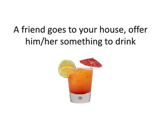 A friend goes to your house, offer
him/her something to drink