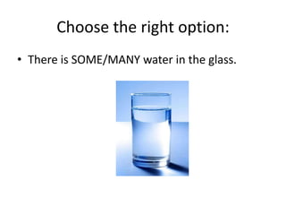 Choose the right option:
• There is SOME/MANY water in the glass.