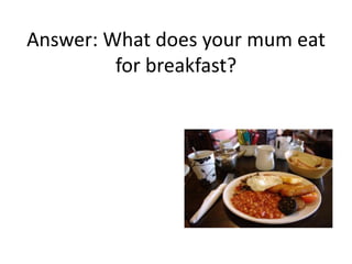 Answer: What does your mum eat
for breakfast?