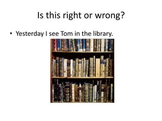 Is this right or wrong?
• Yesterday I see Tom in the library.