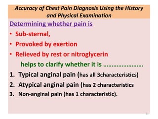 Accuracy of Chest Pain Diagnosis Using the History
and Physical Examination
Determining whether pain is
• Sub-sternal,
• Provoked by exertion
• Relieved by rest or nitroglycerin
helps to clarify whether it is ……………………
1. Typical anginal pain (has all 3characteristics)
2. Atypical anginal pain (has 2 characteristics
3. Non-anginal pain (has 1 characteristic).
21
 