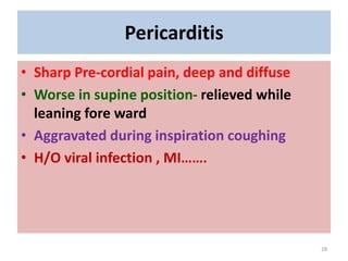 Pericarditis
• Sharp Pre-cordial pain, deep and diffuse
• Worse in supine position- relieved while
leaning fore ward
• Aggravated during inspiration coughing
• H/O viral infection , MI…….
28
 
