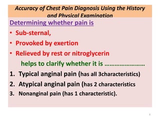 Accuracy of Chest Pain Diagnosis Using the History
and Physical Examination
Determining whether pain is
• Sub-sternal,
• Provoked by exertion
• Relieved by rest or nitroglycerin
helps to clarify whether it is ……………………
1. Typical anginal pain (has all 3characteristics)
2. Atypical anginal pain (has 2 characteristics
3. Nonanginal pain (has 1 characteristic).
3
 