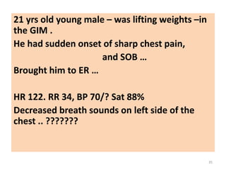21 yrs old young male – was lifting weights –in
the GIM .
He had sudden onset of sharp chest pain,
and SOB …
Brought him to ER …
HR 122. RR 34, BP 70/? Sat 88%
Decreased breath sounds on left side of the
chest .. ???????
35
 