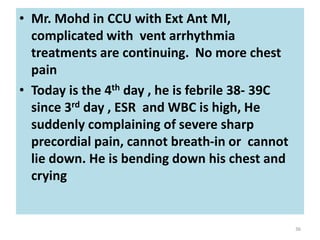• Mr. Mohd in CCU with Ext Ant MI,
complicated with vent arrhythmia
treatments are continuing. No more chest
pain
• Today is the 4th day , he is febrile 38- 39C
since 3rd day , ESR and WBC is high, He
suddenly complaining of severe sharp
precordial pain, cannot breath-in or cannot
lie down. He is bending down his chest and
crying
36
 
