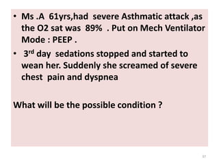 • Ms .A 61yrs,had severe Asthmatic attack ,as
the O2 sat was 89% . Put on Mech Ventilator
Mode : PEEP .
• 3rd day sedations stopped and started to
wean her. Suddenly she screamed of severe
chest pain and dyspnea
What will be the possible condition ?
37
 