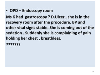 • OPD – Endoscopy room
Ms K had gastroscopy ? D.Ulcer , she is in the
recovery room after the procedure. BP and
other vital signs stable. She is coming out of the
sedation . Suddenly she is complaining of pain
holding her chest , breathless.
???????
38
 