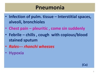 Pneumonia
• Infection of pulm. tissue – Interstitial spaces,
alveoli, bronchioles
• Chest pain – pleuritic , come sin suddenly
• Febrile – chills , cough with copious/blood
stained sputum
• Rales--- rhonchi wheezes
• Hypoxia
(Ca)
9
 