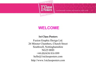 WELCOME

          1st Class Posters
    Fusion Graphic Design Ltd.
26 Minster Chambers, Church Street
    Southwell, Nottinghamshire
             NG25 0HD
        +44 (0)1636 816 899
    hello@1stclassposters.com
  http://www.1stclassposters.com
 