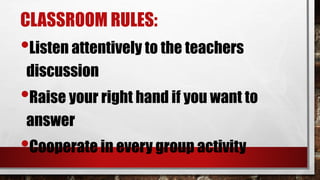 CLASSROOM RULES:
•Listen attentively to the teachers
discussion
•Raise your right hand if you want to
answer
•Cooperate in every group activity
 