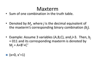 Maxterm
• Sum of one combination in the truth table.
• Denoted by Mj, where j is the decimal equivalent of
the maxterm’s corresponding binary combination (bj).
• Example: Assume 3 variables (A,B,C), and j=3. Then, bj
= 011 and its corresponding maxterm is denoted by
Mj = A+B’+C’
 (x=0, x’=1)
 