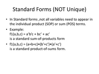 Standard Forms (NOT Unique)
• In Standard forms ,not all variables need to appear in
the individual product (SOP) or sum (POS) terms.
• Example:
f1(a,b,c) = a’b’c + bc’ + ac’
is a standard sum-of-products form
• f1(a,b,c) = (a+b+c)•(b’+c’)•(a’+c’)
is a standard product-of-sums form.
 