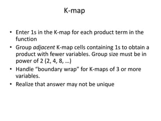 K-map
• Enter 1s in the K-map for each product term in the
function
• Group adjacent K-map cells containing 1s to obtain a
product with fewer variables. Group size must be in
power of 2 (2, 4, 8, …)
• Handle “boundary wrap” for K-maps of 3 or more
variables.
• Realize that answer may not be unique
 