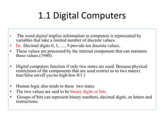 1.1 Digital Computers
• The word digital implies information in computers is represented by
variables that take a limited number of discrete values.
• Ex. Decimal digits 0, 1, …, 9 provide ten discrete values.
• These values are processed by the internal component that can maintain
these values.(1940).
• Digital computers function if only two states are used. Because physical
restrictions of the components that are used restrict us to two states:(
true/false on/off yes/no high/low 0/1 )
• Human logic also tends to these two states
• The two values are said to be binary digits or bits.
• Groups of bits can represent binary numbers, decimal digits, or letters and
instructions.
 