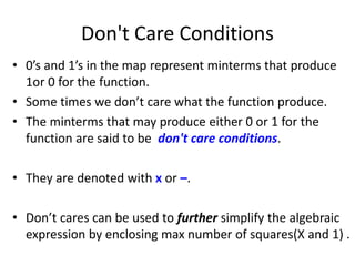 Don't Care Conditions
• 0’s and 1’s in the map represent minterms that produce
1or 0 for the function.
• Some times we don’t care what the function produce.
• The minterms that may produce either 0 or 1 for the
function are said to be don't care conditions.
• They are denoted with x or –.
• Don’t cares can be used to further simplify the algebraic
expression by enclosing max number of squares(X and 1) .
 