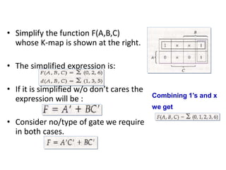 • Simplify the function F(A,B,C)
whose K-map is shown at the right.
• The simplified expression is:
• If it is simplified w/o don’t cares the
expression will be :
• Consider no/type of gate we require
in both cases.
Combining 1’s and x
we get
 