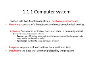 1.1.1 Computer system
• Divided into two functional entities: hardware and software
• Hardware: consists of all electronic and electromechanical devices.
• Software: Sequences of instructions and data to be manipulated
– Divided in to system and application software
• System : ex. OS: to translate high level language to machine language to be
used by the hardware(compiler)
• Application :written to solve particular problem
• Program: sequence of instructions fro a particular task
• Database : the data that are manipulated by the program
 