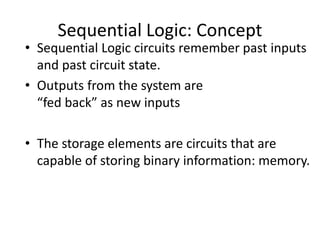 Sequential Logic: Concept
• Sequential Logic circuits remember past inputs
and past circuit state.
• Outputs from the system are
“fed back” as new inputs
• The storage elements are circuits that are
capable of storing binary information: memory.
 